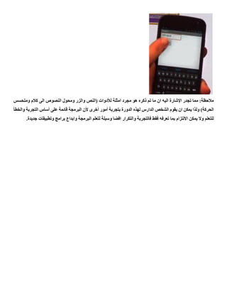 ‫ما‬ ‫ان‬ ‫اليه‬ ‫اإلشارة‬ ‫تجدر‬ ‫مما‬ :‫مالحظة‬‫امثلة‬ ‫مجرد‬ ‫هو‬ ‫ذكره‬ ‫تم‬‫لألدوات‬‫ومتحسس‬ ‫كالم‬ ‫الى‬ ‫النصوص‬ ‫ومحول‬ ‫والزر‬ ‫(النص‬
‫والخطأ‬ ‫التجربة‬ ‫أساس‬ ‫على‬ ‫قائمة‬ ‫البرمجة‬ ‫ألن‬ ‫أخرى‬ ‫أمور‬ ‫بتجربة‬ ‫الدورة‬ ‫لهذه‬ ‫الدارس‬ ‫الشخص‬ ‫يقوم‬ ‫ان‬ ‫يمكن‬ ‫ولذا‬ )‫الحركة‬
‫ا‬ ‫لتعلم‬ ‫وسيلة‬ ‫افضا‬ ‫والتكرار‬ ‫فالتجربة‬ ‫فقط‬ ‫تعرفه‬ ‫بما‬ ‫االلتزام‬ ‫يمكن‬ ‫وال‬ ‫للتعلم‬.‫جديدة‬ ‫وتطبيقات‬ ‫برامج‬ ‫وابداع‬ ‫لبرمجة‬
 