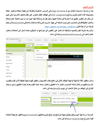 ‫التاسع‬ ‫الدرس‬
( ‫ال‬ ‫مع‬ ‫التعامل‬ ‫اساسيات‬ ‫شرحنا‬ ‫ان‬ ‫بعد‬App inventor‫عملك‬ ‫واختبار‬ ‫محاكاة‬ ‫كيفية‬ ‫الى‬ ‫وتطرقنا‬ ‫الماضية‬ ‫الدروس‬ ‫في‬ )
( ‫برنامج‬ ‫بتنزيل‬ ‫العمل‬ ‫اثناء‬ ‫وتصميمك‬AI2 companion‫نأتي‬ ‫االندرويد‬ ‫تشغيل‬ ‫نظام‬ ‫على‬ ‫الحاوي‬ ‫النقال‬ ‫الهاتف‬ ‫في‬ )‫اليوم‬
‫محاكاة‬ ‫عمل‬ ‫إمكانية‬ ‫ابين‬ ‫ان‬ ‫اود‬ ‫اليوم‬ ‫لهذا‬ ‫مثالنا‬ ‫شرح‬ ‫قبل‬ ‫ولكن‬ ‫الجهاز‬ ‫شاشة‬ ‫في‬ ‫متحركة‬ ‫كرة‬ ‫تطبيق‬ ‫لتطوير‬ ‫اخر‬ ‫مثال‬ ‫الى‬
( ‫المحاكي‬ ‫باستخدام‬ ‫وذلك‬ ‫ذكي‬ ‫اندرويد‬ ‫جهاز‬ ‫الى‬ ‫الحاجة‬ ‫بدون‬ ‫حتى‬ ‫الحاسوب‬ ‫في‬ ‫لتطبيقاتكم‬ ‫واختبار‬aistarter‫يمكن‬ ‫والذي‬ )
:‫التالي‬ ‫الرابط‬ ‫من‬ ‫تنزيله‬http://appinv.us/aisetup_windows
‫واختبار‬ ‫المحاكاة‬ ‫الى‬ ‫نصل‬ ‫وعندما‬ ‫الموقع‬ ‫او‬ ‫البرنامج‬ ‫في‬ ‫التطوير‬ ‫على‬ ‫العمل‬ ‫ثم‬ ‫وتشغيله‬ ‫بتنصيبه‬ ‫نقوم‬ ‫تنزيله‬ ‫بعد‬ ‫واالن‬
‫الى‬ ‫نذهب‬ ‫العمل‬(connect( ‫ثم‬ )emulator:‫ادناه‬ ‫في‬ ‫وكما‬ )
‫بتطويره‬ ‫نقوم‬ ‫الذي‬ ‫تطبيقنا‬ ‫واجهة‬ ‫فيها‬ ‫وتظهر‬ ‫الكومبيوتر‬ ‫مكتب‬ ‫سطح‬ ‫في‬ ‫الذكي‬ ‫الهاتف‬ ‫لواجهة‬ ‫مشابهة‬ ‫نافذة‬ ‫ستظهر‬ ‫واالن‬
( ‫كتطبيق‬ ‫بخزنه‬ ‫بعدها‬ ‫لنقوم‬ ‫عمله‬ ‫صحة‬ ‫واختبار‬ ‫التطبيق‬ ‫أداء‬ ‫اختبار‬ ‫الحاسوب‬ ‫شاشة‬ ‫خالل‬ ‫من‬ ‫ونستطيع‬ ‫االن‬.apk‫جاهز‬ )
‫الى‬ ‫الذهاب‬ ‫خالل‬ ‫من‬ ‫الهاتف‬ ‫في‬ ‫للتنزيل‬( ‫تبويب‬build:‫ادناه‬ ‫في‬ ‫وكما‬ )
( ‫ال‬ ‫لتطبيق‬ )‫الويب‬ ‫موقع‬ ‫(او‬ ‫البرنامج‬ ‫واجهة‬ ‫بفتح‬ ‫ونقوم‬ ‫اليوم‬ ‫لهذا‬ ‫درسنا‬ ‫نبدأ‬ ‫االن‬app inventor‫المعتادة‬ ‫الواجهة‬ ‫لتظهر‬ )
( ‫جديد‬ ‫مشروع‬ ‫فنبدأ‬new project:‫ادناه‬ ‫في‬ ‫كما‬ )
 