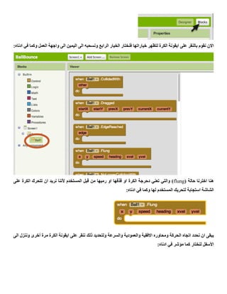 ‫خياراتها‬ ‫لتظهر‬ ‫الكرة‬ ‫ايقونة‬ ‫على‬ ‫بالنقر‬ ‫نقوم‬ ‫االن‬:‫ادناه‬ ‫في‬ ‫وكما‬ ‫العمل‬ ‫واجهة‬ ‫الى‬ ‫اليمين‬ ‫الى‬ ‫ونسحبه‬ ‫الرابع‬ ‫الخيار‬ ‫فنختار‬
( ‫حالة‬ ‫اخترنا‬ ‫هنا‬flung‫على‬ ‫الكرة‬ ‫تتحرك‬ ‫ان‬ ‫نريد‬ ‫ألننا‬ ‫المستخدم‬ ‫قبل‬ ‫من‬ ‫رميها‬ ‫او‬ ‫قذفها‬ ‫او‬ ‫الكرة‬ ‫دحرجة‬ ‫تعني‬ ‫والتي‬ )
:‫ادناه‬ ‫في‬ ‫وكما‬ ‫لها‬ ‫المستخدم‬ ‫لتحريك‬ ‫استجابة‬ ‫الشاشة‬
‫ال‬ ‫اتجاه‬ ‫نحدد‬ ‫ان‬ ‫يبقى‬‫الى‬ ‫وننزل‬ ‫أخرى‬ ‫مرة‬ ‫الكرة‬ ‫ايقونة‬ ‫على‬ ‫ننقر‬ ‫ذلك‬ ‫ولتحديد‬ ‫والسرعة‬ ‫والعمودية‬ ‫االفقية‬ ‫ومحاوره‬ ‫حركة‬
:‫ادناه‬ ‫في‬ ‫مؤشر‬ ‫كما‬ ‫لنختار‬ ‫األسفل‬
 