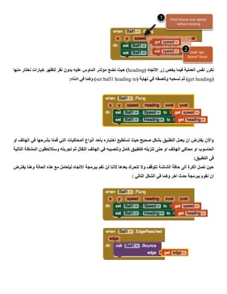 ( ‫االتجاه‬ ‫زر‬ ‫يخص‬ ‫فيما‬ ‫العملية‬ ‫نفس‬ ‫نكرر‬heading‫نضع‬ ‫حيث‬ )‫منها‬ ‫نختار‬ ‫خيارات‬ ‫لتظهر‬ ‫نقر‬ ‫بدون‬ ‫عليه‬ ‫الماوس‬ ‫مؤشر‬
(get heading( ‫نهاية‬ ‫في‬ ‫ونلصقه‬ ‫نسحبه‬ ‫ثم‬ )set ball1 heading to:‫ادناه‬ ‫في‬ ‫وكما‬ )
‫او‬ ‫الهاتف‬ ‫في‬ ‫بشرحها‬ ‫قمنا‬ ‫التي‬ ‫المحاكيات‬ ‫أنواع‬ ‫بأحد‬ ‫اختباره‬ ‫تستطيع‬ ‫حيث‬ ‫صحيح‬ ‫بشكل‬ ‫التطبيق‬ ‫يعمل‬ ‫ان‬ ‫يفترض‬ ‫واالن‬
‫ال‬ ‫محاكي‬ ‫او‬ ‫الحاسوب‬‫التالية‬ ‫المشكلة‬ ‫وستالحظون‬ ‫تجربته‬ ‫ثم‬ ‫النقال‬ ‫الهاتف‬ ‫في‬ ‫وتنصيبه‬ ‫كامل‬ ‫كتطبيق‬ ‫تنزيله‬ ‫حتى‬ ‫او‬ ‫هاتف‬
:‫التطبيق‬ ‫في‬
‫يفترض‬ ‫وهنا‬ ‫الحالة‬ ‫هذه‬ ‫مع‬ ‫ليتعامل‬ ‫االتجاه‬ ‫ببرمجة‬ ‫نقم‬ ‫لن‬ ‫ألننا‬ ‫بعدها‬ ‫تتحرك‬ ‫وال‬ ‫تتوقف‬ ‫الشاشة‬ ‫حافة‬ ‫الى‬ ‫الكرة‬ ‫تصل‬ ‫حين‬
‫الشكل‬ ‫في‬ ‫وكما‬ ‫اخر‬ ‫حدث‬ ‫ببرمجة‬ ‫نقوم‬ ‫ان‬: ‫التالي‬
 