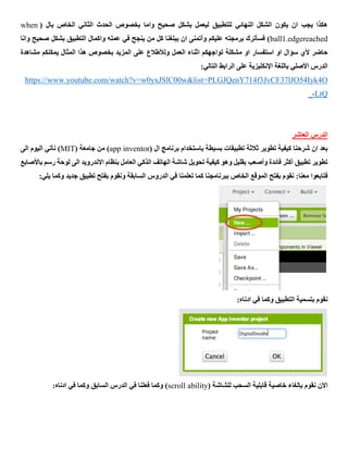 ( ‫بال‬ ‫الخاص‬ ‫الثاني‬ ‫الحدث‬ ‫بخصوص‬ ‫واما‬ ‫صحيح‬ ‫بشكل‬ ‫ليعمل‬ ‫للتطبيق‬ ‫النهائي‬ ‫الشكل‬ ‫يكون‬ ‫ان‬ ‫يجب‬ ‫هكذا‬when
ball1.edgereached‫وانا‬ ‫صحيح‬ ‫بشكل‬ ‫التطبيق‬ ‫واكمال‬ ‫عمله‬ ‫في‬ ‫ينجح‬ ‫من‬ ‫كل‬ ‫يبلغنا‬ ‫ان‬ ‫وأتمنى‬ ‫عليكم‬ ‫برمجته‬ ‫فسأترك‬ )
‫اثن‬ ‫تواجهكم‬ ‫مشكلة‬ ‫او‬ ‫استفسار‬ ‫او‬ ‫سؤال‬ ‫ألي‬ ‫حاضر‬‫مشاهدة‬ ‫يمكنكم‬ ‫المثال‬ ‫هذا‬ ‫بخصوص‬ ‫المزيد‬ ‫على‬ ‫ولألطالع‬ ‫العمل‬ ‫اء‬
:‫التالي‬ ‫الرابط‬ ‫على‬ ‫اإلنكليزية‬ ‫باللغة‬ ‫األصلي‬ ‫الدرس‬
st=PLGJQenY714f3JvCF37lJO54Iyk4Ohttps://www.youtube.com/watch?v=w0yxJSlC00w&li
LtQ-_
‫العاشر‬ ‫الدرس‬
‫تطوير‬ ‫كيفية‬ ‫شرحنا‬ ‫ان‬ ‫بعد‬‫تطبيقات‬ ‫ثالثة‬‫بسيطة‬‫باستخدام‬( ‫ال‬ ‫برنامج‬app inventor( ‫جامعة‬ ‫من‬ )MIT)‫نأتي‬‫الى‬ ‫اليوم‬
‫تطبيق‬ ‫تطوير‬‫أكثر‬‫فائدة‬‫وأصعب‬‫رسم‬ ‫لوحة‬ ‫الى‬ ‫االندرويد‬ ‫بنظام‬ ‫العامل‬ ‫الذكي‬ ‫الهاتف‬ ‫شاشة‬ ‫تحويل‬ ‫كيفية‬ ‫وهو‬ ‫بقليل‬‫ب‬‫األصابع‬
:‫معنا‬ ‫فتابعوا‬:‫يلي‬ ‫وكما‬ ‫جديد‬ ‫تطبيق‬ ‫بفتح‬ ‫ونقوم‬ ‫السابقة‬ ‫الدروس‬ ‫في‬ ‫تعلمنا‬ ‫كما‬ ‫ببرنامجنا‬ ‫الخاص‬ ‫الموقع‬ ‫بفتح‬ ‫نقوم‬
:‫ادناه‬ ‫في‬ ‫وكما‬ ‫التطبيق‬ ‫بتسمية‬ ‫نقوم‬
‫نقوم‬ ‫االن‬‫بإ‬‫لغاء‬( ‫للشاشة‬ ‫السحب‬ ‫قابلية‬ ‫خاصية‬scroll ability:‫ادناه‬ ‫في‬ ‫وكما‬ ‫السابق‬ ‫الدرس‬ ‫في‬ ‫فعلنا‬ ‫وكما‬ )
 