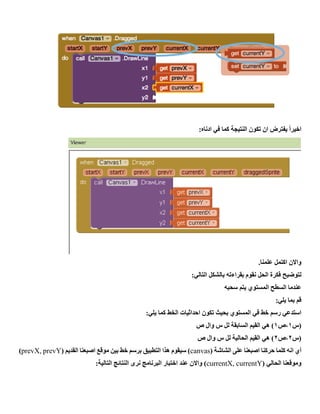 ‫النتيجة‬ ‫تكون‬ ‫ان‬ ‫يفترض‬ ً‫ا‬‫اخير‬:‫ادناه‬ ‫في‬ ‫كما‬
.‫علمنا‬ ‫اكتمل‬ ‫واالن‬
‫نقوم‬ ‫الحل‬ ‫فكرة‬ ‫لتوضيح‬‫بقراءته‬:‫التالي‬ ‫بالشكل‬
‫سحبه‬ ‫يتم‬ ‫المستوي‬ ‫السطح‬ ‫عندما‬
:‫يلي‬ ‫بما‬ ‫قم‬
:‫يلي‬ ‫كما‬ ‫الخط‬ ‫احداثيات‬ ‫تكون‬ ‫بحيث‬ ‫المستوي‬ ‫في‬ ‫خط‬ ‫رسم‬ ‫استدعي‬
‫(س‬1‫،ص‬1‫ص‬ ‫وال‬ ‫س‬ ‫لل‬ ‫السابقة‬ ‫القيم‬ ‫هي‬ )
‫(س‬2‫،ص‬2‫ص‬ ‫وال‬ ‫س‬ ‫لل‬ ‫الحالية‬ ‫القيم‬ ‫هي‬ )
‫أي‬( ‫الشاشة‬ ‫على‬ ‫اصبعنا‬ ‫حركنا‬ ‫كلما‬ ‫انه‬canvas( ‫القديم‬ ‫اصبعنا‬ ‫موقع‬ ‫بين‬ ‫خط‬ ‫برسم‬ ‫التطبيق‬ ‫هذا‬ ‫سيقوم‬ )prevX, prevY)
( ‫الحالي‬ ‫وموقعنا‬currentX, currentY:‫التالية‬ ‫النتائج‬ ‫نرى‬ ‫البرنامج‬ ‫اختبار‬ ‫عند‬ ‫واالن‬ )
 
