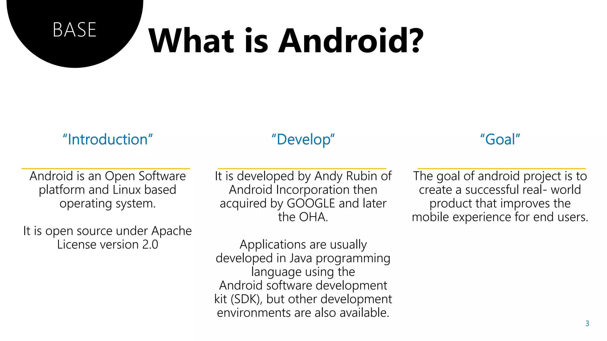 Android is an Open Software
platform and Linux based
operating system.
It is open source under Apache
License version 2.0
It is developed by Andy Rubin of
Android Incorporation then
acquired by GOOGLE and later
the OHA.
Applications are usually
developed in Java programming
language using the
Android software development
kit (SDK), but other development
environments are also available.
The goal of android project is to
create a successful real- world
product that improves the
mobile experience for end users.
BASE
3
 