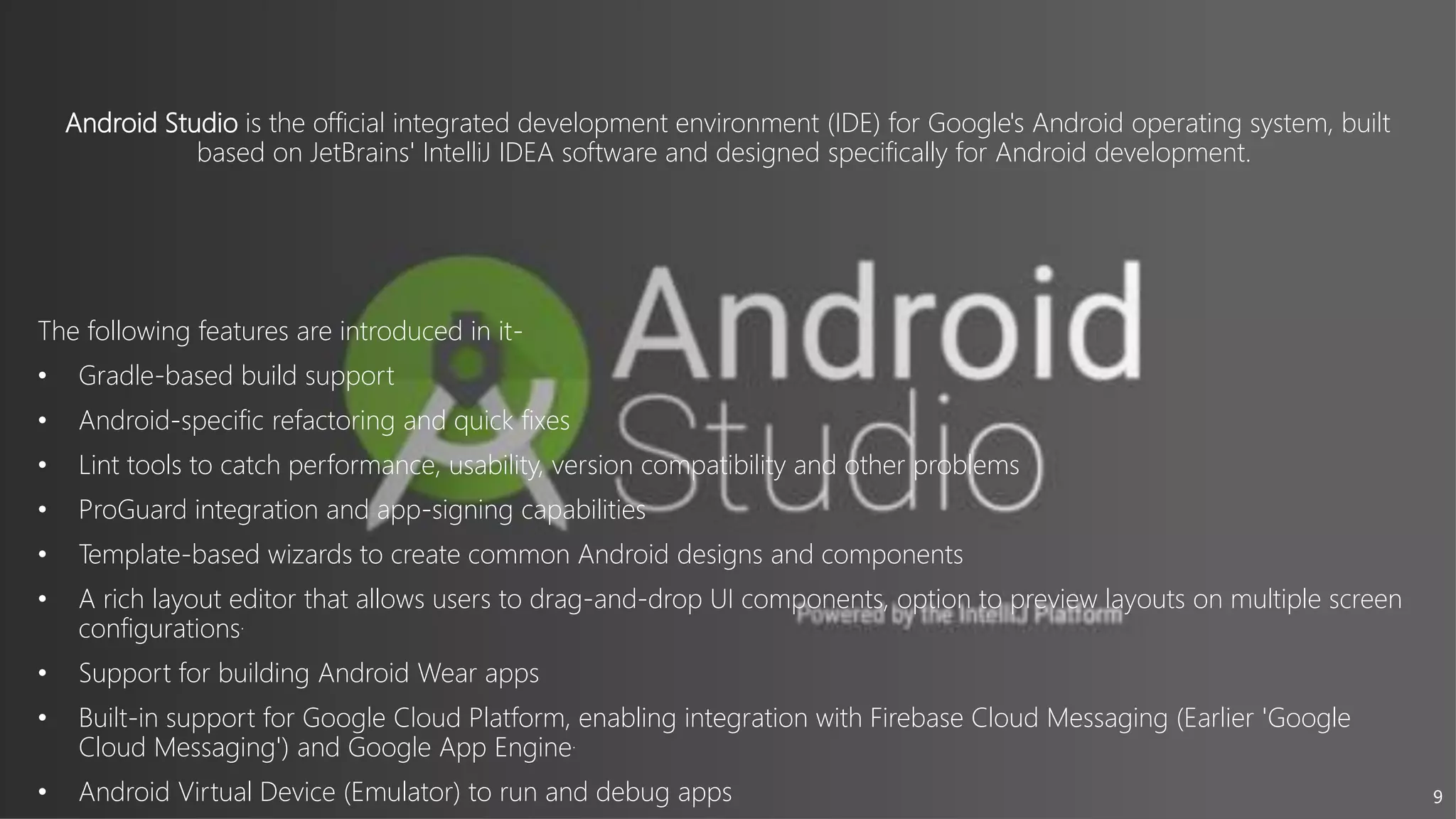 9
Android Studio is the official integrated development environment (IDE) for Google's Android operating system, built
based on JetBrains' IntelliJ IDEA software and designed specifically for Android development.
The following features are introduced in it-
• Gradle-based build support
• Android-specific refactoring and quick fixes
• Lint tools to catch performance, usability, version compatibility and other problems
• ProGuard integration and app-signing capabilities
• Template-based wizards to create common Android designs and components
• A rich layout editor that allows users to drag-and-drop UI components, option to preview layouts on multiple screen
configurations.
• Support for building Android Wear apps
• Built-in support for Google Cloud Platform, enabling integration with Firebase Cloud Messaging (Earlier 'Google
Cloud Messaging') and Google App Engine.
• Android Virtual Device (Emulator) to run and debug apps
 
