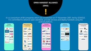 OPEN HANDSET ALLIANCE
(OHA)
It is a consortium of 84 companies which was established on 5th November 2007, led by GOOGLE.
It is committed to advance open standards, provide services and deploy handsets using the
android platform.
!
 