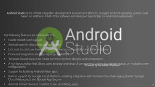 9
Android Studio is the official integrated development environment (IDE) for Google's Android operating system, built
based on JetBrains' IntelliJ IDEA software and designed specifically for Android development.
The following features are introduced in it-
• Gradle-based build support
• Android-specific refactoring and quick fixes
• Lint tools to catch performance, usability, version compatibility and other problems
• ProGuard integration and app-signing capabilities
• Template-based wizards to create common Android designs and components
• A rich layout editor that allows users to drag-and-drop UI components, option to preview layouts on multiple screen
configurations.
• Support for building Android Wear apps
• Built-in support for Google Cloud Platform, enabling integration with Firebase Cloud Messaging (Earlier 'Google
Cloud Messaging') and Google App Engine.
• Android Virtual Device (Emulator) to run and debug apps
 