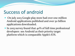 Success of android
 On july 2013 Google play store had over one million
Android applications published and over 50 billion
applications downloaded.
 In 2015 survey found that 40% of full time professional
developers see Android as their priority target
platform which is comparable Apple’s IOS.
 