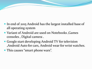  In end of 2015 Android has the largest installed base of
all operating system
 Variant of Android are used on Notebooks ,Games
consoles , Digital camera .
 Google start developing Android TV for television
,Android Auto for cars, Android wear for wrist watches.
 This causes “smart phone wars”.
 