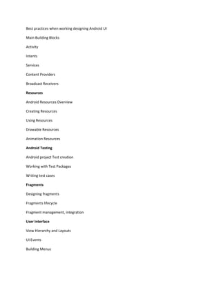 Best practices when working designing Android UI
Main Building Blocks
Activity
Intents
Services
Content Providers
Broadcast Receivers
Resources
Android Resources Overview
Creating Resources
Using Resources
Drawable Resources
Animation Resources
Android Testing
Android project Test creation
Working with Test Packages
Writing test cases
Fragments
Designing fragments
Fragments lifecycle
Fragment management, integration
User Interface
View Hierarchy and Layouts
UI Events
Building Menus
 