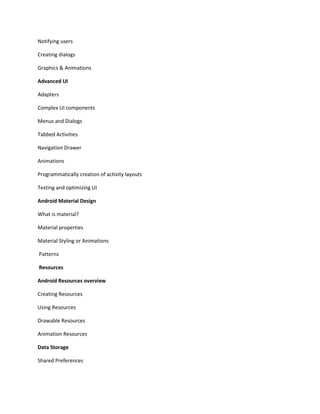 Notifying users
Creating dialogs
Graphics & Animations
Advanced UI
Adapters
Complex UI components
Menus and Dialogs
Tabbed Activities
Navigation Drawer
Animations
Programmatically creation of activity layouts
Testing and optimizing UI
Android Material Design
What is material?
Material properties
Material Styling or Animations
Patterns
Resources
Android Resources overview
Creating Resources
Using Resources
Drawable Resources
Animation Resources
Data Storage
Shared Preferences
 
