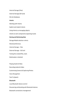 Internal Storage (Files)
External Storage (SD Card)
SQ Lite Databases
Intents
Working with Intents
Explicit and implicit intents
Using Intents as messaging objects
Intents to start components expecting results
Storing and Retrieving Data
Storage Model selection criteria
Shared preferences
Internal Storage – Files
External Storage – SD Card
Testing the created files, tools
Multimedia in Android
Playing Audio & Video
Recording Audio & Video
Customizing Camera & Capturing Photos
Voice Recognition
Text To Speech
Bluetooth
Local Bluetooth device control
Discovering and bonding with Bluetooth devices
Bluetooth connections management
 