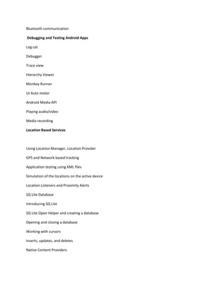 Bluetooth communication
Debugging and Testing Android Apps
Log cat
Debugger
Trace view
Hierarchy Viewer
Monkey Runner
UI Auto motor
Android Media API
Playing audio/video
Media recording
Location Based Services
Using Location Manager, Location Provider
GPS and Network based tracking
Application testing using KML files
Simulation of the locations on the active device
Location Listeners and Proximity Alerts
SQ Lite Database
Introducing SQ Lite
SQ Lite Open Helper and creating a database
Opening and closing a database
Working with cursors
Inserts, updates, and deletes
Native Content Providers
 