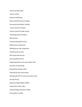 Content provider types
Search content
Content modification
Native Android Content Providers
Accessing Contact Book, Calendar
Custom Content Providers
Custom Content Provider classes
Publishing content providers
Web Services
Understanding Web Services
Web Services Architecture
Building Server side components
Publishing web services
REST based web services
Accessing Web Services
Integrating Web Services with mobile client
Overview of networking
Checking the network status
Checking the web service status
Working with HTTP to access the web services
Parsing, Parsers
Document Object Model ( DOM )
Simple API for XML ( SAX )
JavaScript Object Notation ( JSON )
Parsing XML and JSON
 
