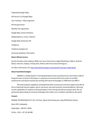 Integrating Google Maps
API Version 2 of Google Maps
User Interface – Map Fragments
API key generation
Manifest file registration
Google Map, Camera Positions
Adding Markers, Circles, Polylines
Google Maps Directions API
Telephony
Telephony background
Accessing telephony information
About offered courses:
kosmik Provides online Hadoop, MSBI, Core Java, Data Science, Digital Marketing, Tableau, Android
&amp; selenium, hadoop, Testing tools, Python,sales force,manual testing,ect....
For More information vist: http://kosmiktechnologies.com/android-training-in-hyderabad/
About Kosmiktechnologies:
KOSMIK is a Global leader in training,development,and consulting services that helps students
bring the future of work to life today in a corporate environment.We have a team of certified
professionals and experienced faculty working with latest technologies in CMM level top MNC’S.
We build students capabilities and leadership skills at every level and every opportunity.We do
this to help build internal support, get to real issues, and reach practical recommendations. We bring
out the capabilities of students to fully participate in the training and lead any project work. We are
passionate about taking on immense challenges that matter to our students and,often,to the world.
Contact:
KOSMIK TECHNOLOGIES PVT.LTD, 3rd Floor, Above Airtel Showroom, Opp KPHB Police Station,
Near JNTU, Kukatpally,
Hyderabad – 500 072. INDIA.
PH.No : (+91) – 87 121 86 898
 