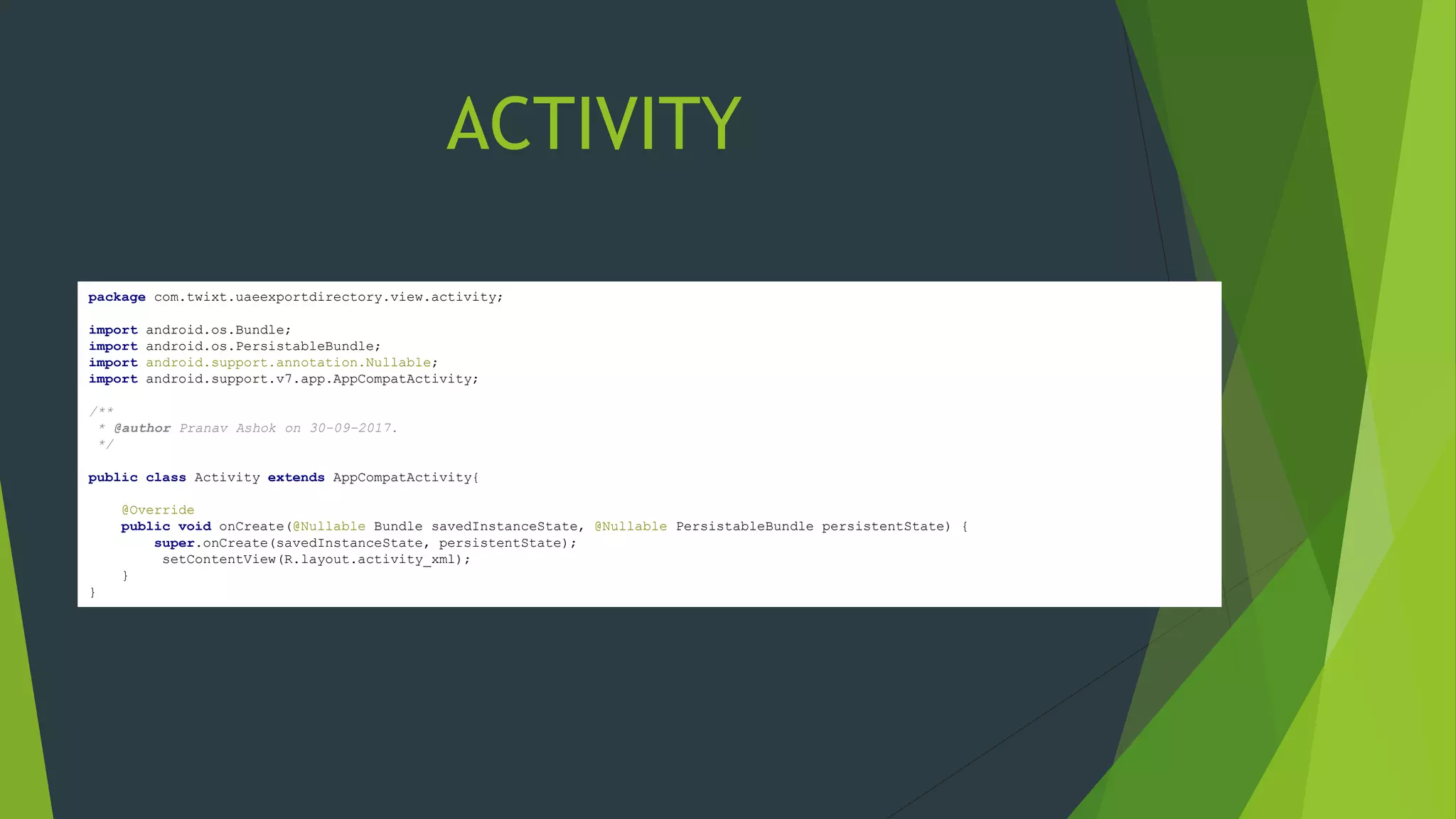 package com.twixt.uaeexportdirectory.view.activity;
import android.os.Bundle;
import android.os.PersistableBundle;
import android.support.annotation.Nullable;
import android.support.v7.app.AppCompatActivity;
/**
* @author Pranav Ashok on 30-09-2017.
*/
public class Activity extends AppCompatActivity{
@Override
public void onCreate(@Nullable Bundle savedInstanceState, @Nullable PersistableBundle persistentState) {
super.onCreate(savedInstanceState, persistentState);
setContentView(R.layout.activity_xml);
}
}
ACTIVITY
 