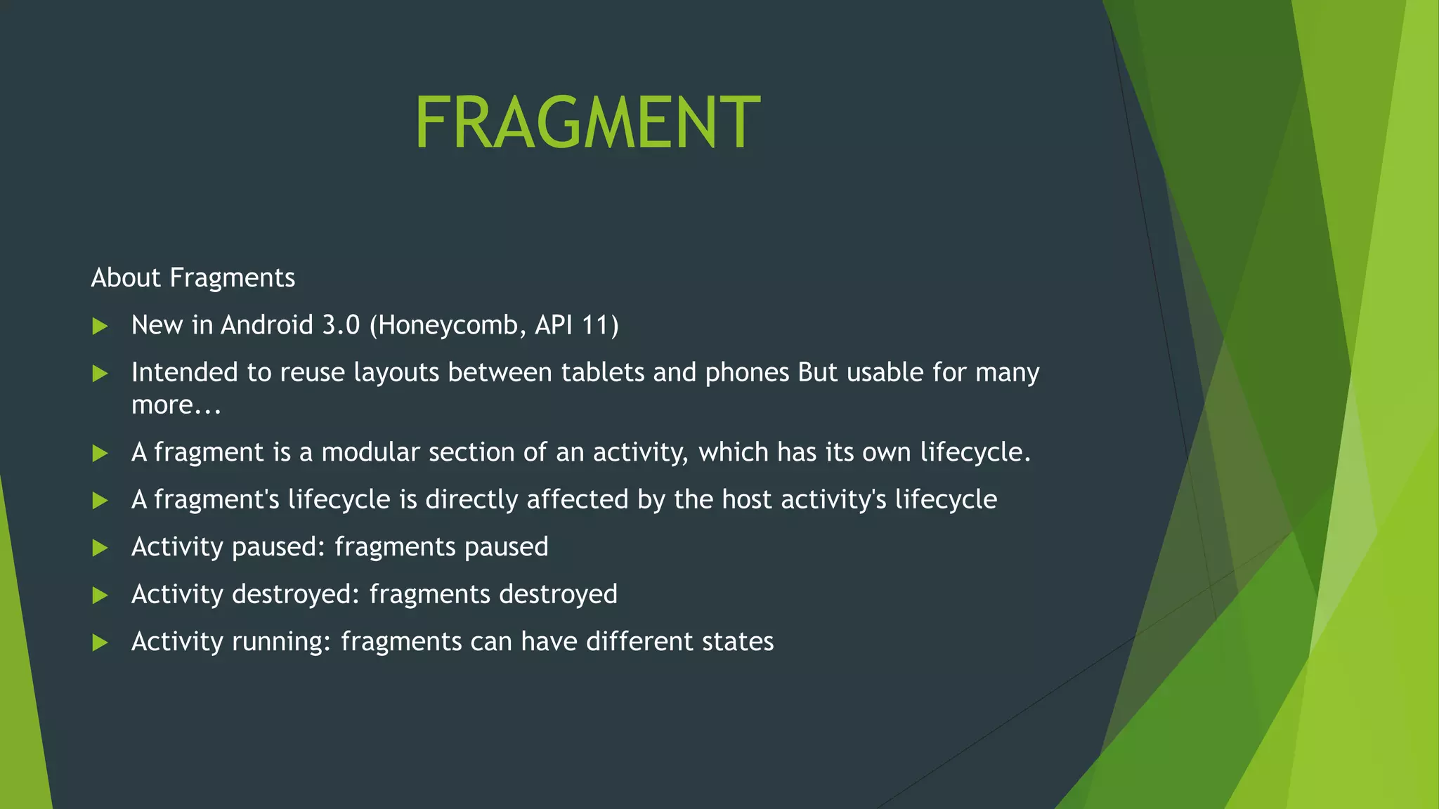 FRAGMENT
About Fragments
 New in Android 3.0 (Honeycomb, API 11)
 Intended to reuse layouts between tablets and phones But usable for many
more...
 A fragment is a modular section of an activity, which has its own lifecycle.
 A fragment's lifecycle is directly affected by the host activity's lifecycle
 Activity paused: fragments paused
 Activity destroyed: fragments destroyed
 Activity running: fragments can have different states
 