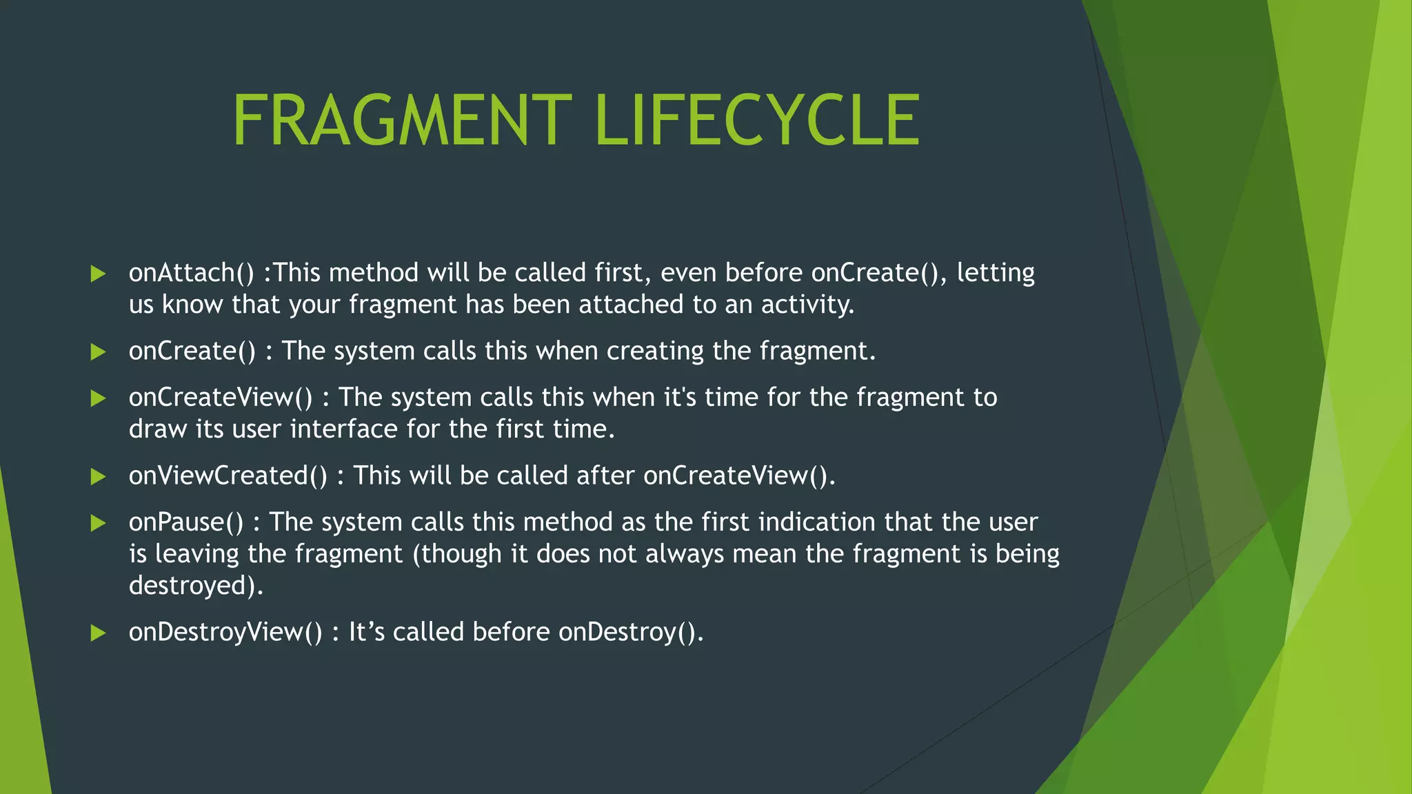 FRAGMENT LIFECYCLE
 onAttach() :This method will be called first, even before onCreate(), letting
us know that your fragment has been attached to an activity.
 onCreate() : The system calls this when creating the fragment.
 onCreateView() : The system calls this when it's time for the fragment to
draw its user interface for the first time.
 onViewCreated() : This will be called after onCreateView().
 onPause() : The system calls this method as the first indication that the user
is leaving the fragment (though it does not always mean the fragment is being
destroyed).
 onDestroyView() : It’s called before onDestroy().
 