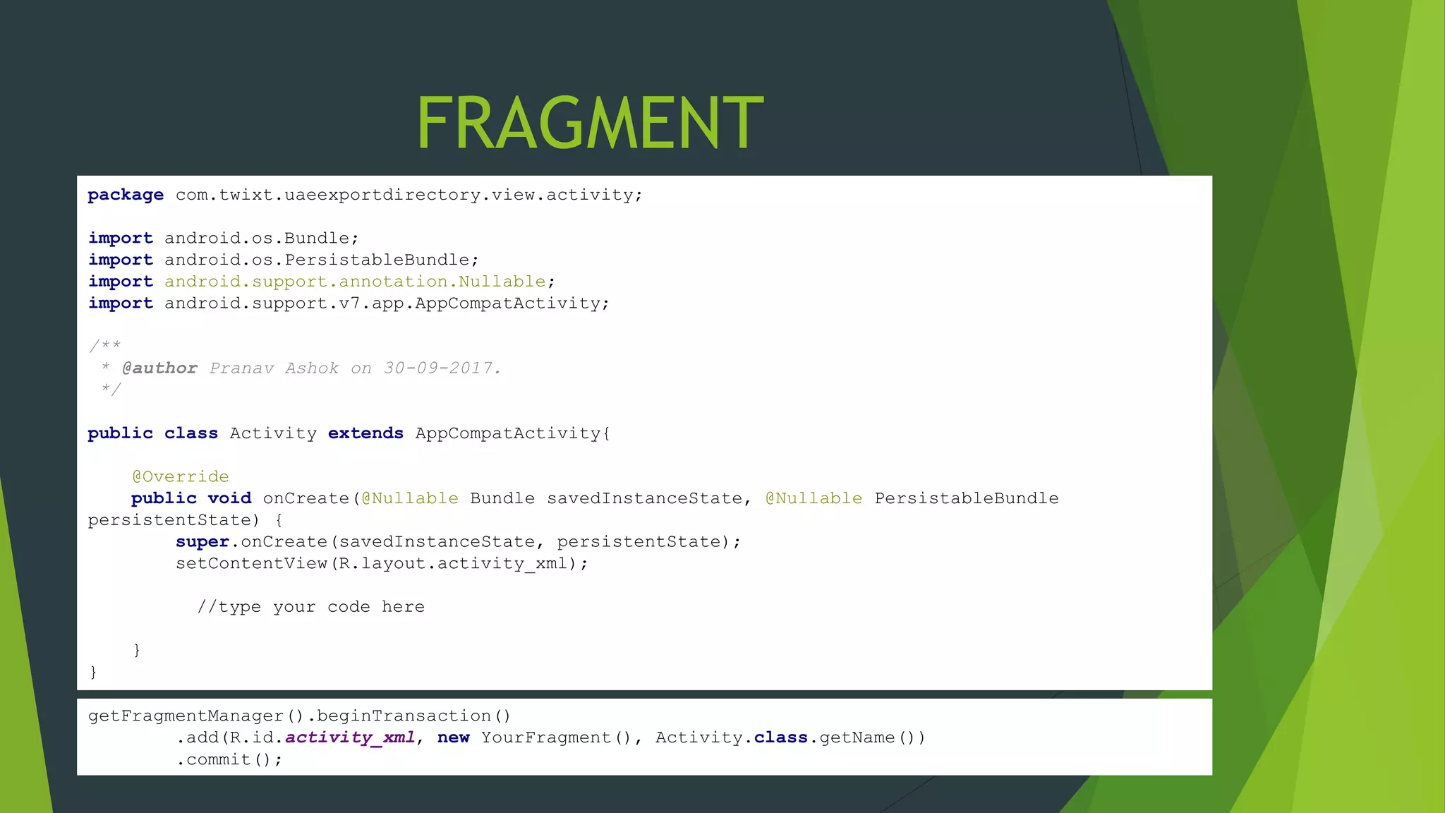 package com.twixt.uaeexportdirectory.view.activity;
import android.os.Bundle;
import android.os.PersistableBundle;
import android.support.annotation.Nullable;
import android.support.v7.app.AppCompatActivity;
/**
* @author Pranav Ashok on 30-09-2017.
*/
public class Activity extends AppCompatActivity{
@Override
public void onCreate(@Nullable Bundle savedInstanceState, @Nullable PersistableBundle
persistentState) {
super.onCreate(savedInstanceState, persistentState);
setContentView(R.layout.activity_xml);
//type your code here
}
}
FRAGMENT
getFragmentManager().beginTransaction()
.add(R.id.activity_xml, new YourFragment(), Activity.class.getName())
.commit();
 