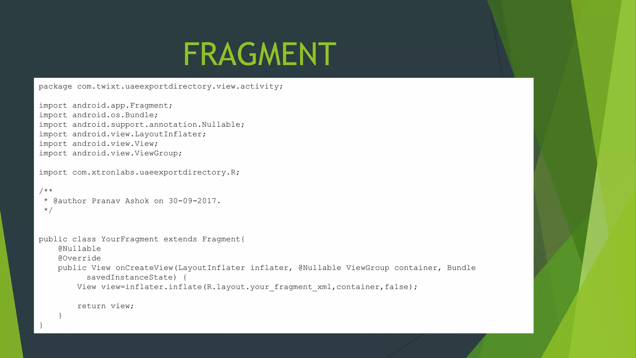 package com.twixt.uaeexportdirectory.view.activity;
import android.app.Fragment;
import android.os.Bundle;
import android.support.annotation.Nullable;
import android.view.LayoutInflater;
import android.view.View;
import android.view.ViewGroup;
import com.xtronlabs.uaeexportdirectory.R;
/**
* @author Pranav Ashok on 30-09-2017.
*/
public class YourFragment extends Fragment{
@Nullable
@Override
public View onCreateView(LayoutInflater inflater, @Nullable ViewGroup container, Bundle
savedInstanceState) {
View view=inflater.inflate(R.layout.your_fragment_xml,container,false);
return view;
}
}
FRAGMENT
 
