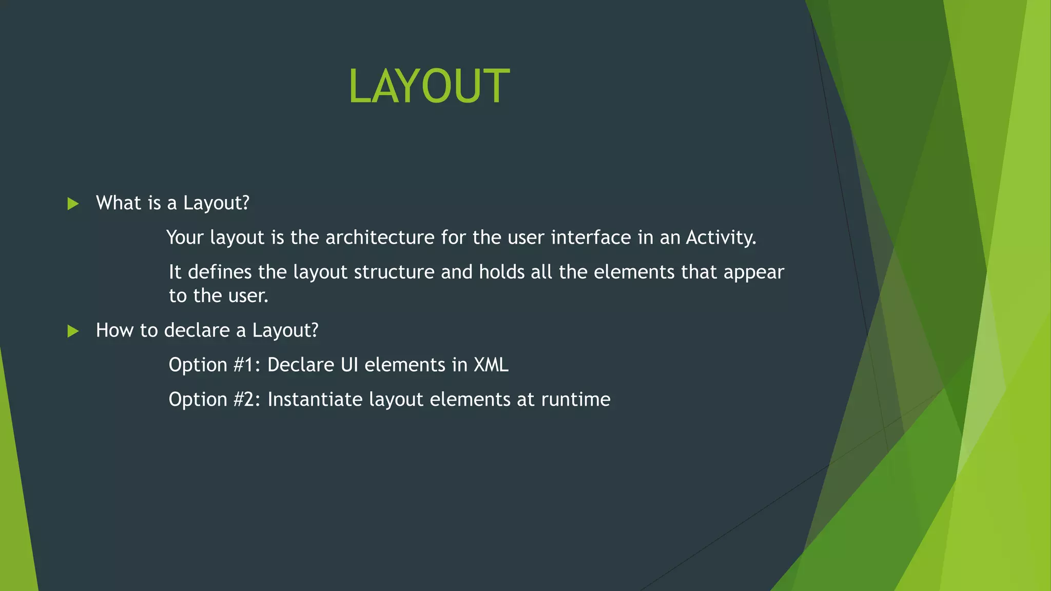 LAYOUT
 What is a Layout?
Your layout is the architecture for the user interface in an Activity.
It defines the layout structure and holds all the elements that appear
to the user.
 How to declare a Layout?
Option #1: Declare UI elements in XML
Option #2: Instantiate layout elements at runtime
 
