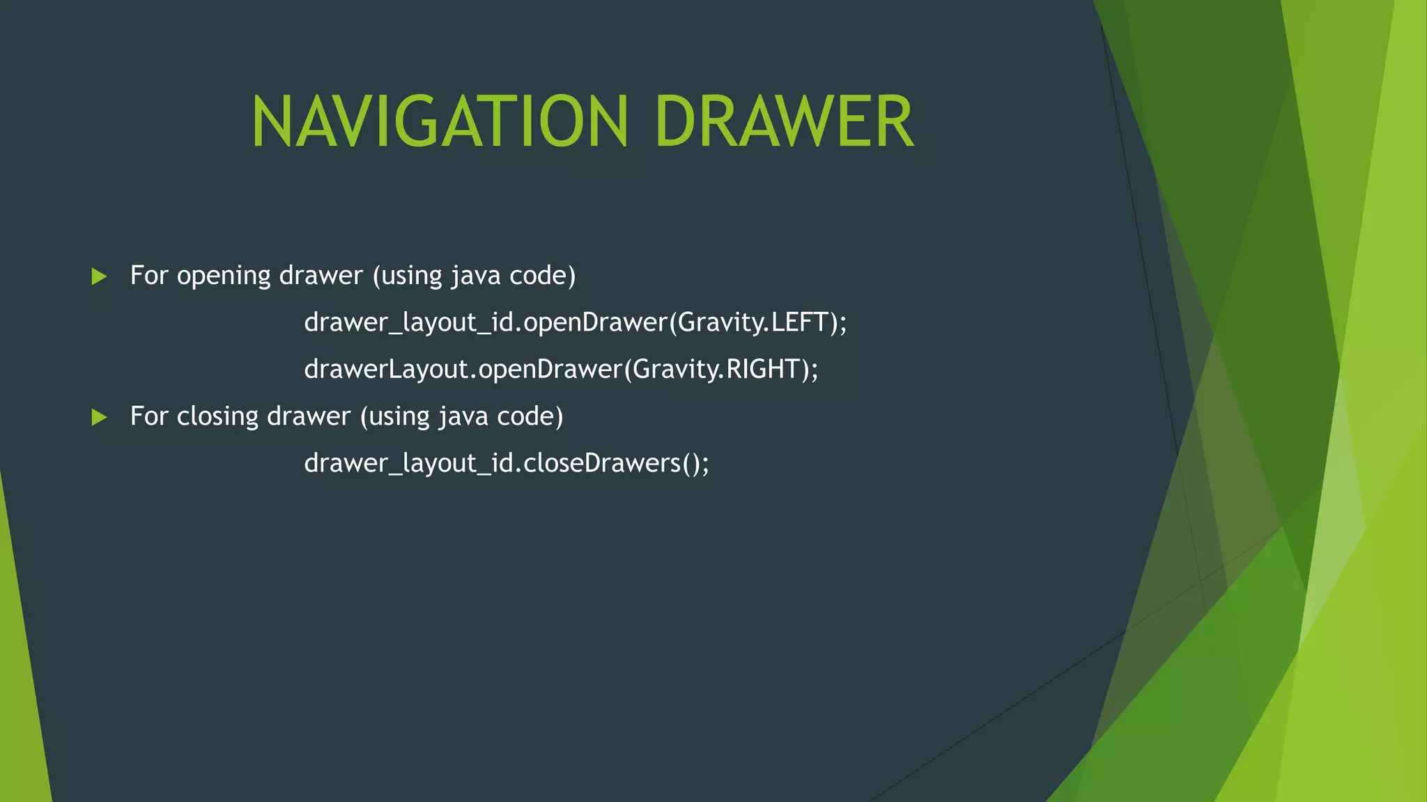 NAVIGATION DRAWER
 For opening drawer (using java code)
drawer_layout_id.openDrawer(Gravity.LEFT);
drawerLayout.openDrawer(Gravity.RIGHT);
 For closing drawer (using java code)
drawer_layout_id.closeDrawers();
 