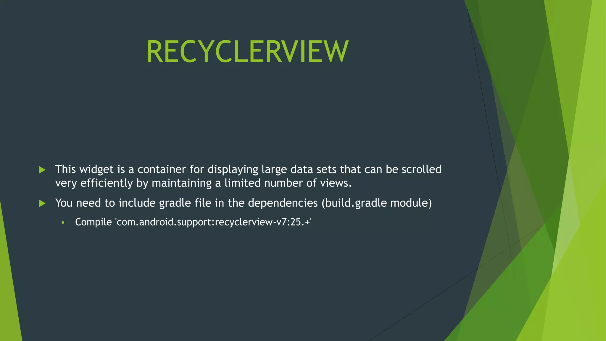 RECYCLERVIEW
 This widget is a container for displaying large data sets that can be scrolled
very efficiently by maintaining a limited number of views.
 You need to include gradle file in the dependencies (build.gradle module)
 Compile 'com.android.support:recyclerview-v7:25.+'
 
