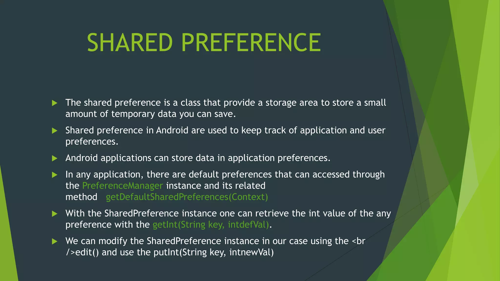 SHARED PREFERENCE
 The shared preference is a class that provide a storage area to store a small
amount of temporary data you can save.
 Shared preference in Android are used to keep track of application and user
preferences.
 Android applications can store data in application preferences.
 In any application, there are default preferences that can accessed through
the PreferenceManager instance and its related
method getDefaultSharedPreferences(Context)
 With the SharedPreference instance one can retrieve the int value of the any
preference with the getInt(String key, intdefVal).
 We can modify the SharedPreference instance in our case using the <br
/>edit() and use the putInt(String key, intnewVal)
 