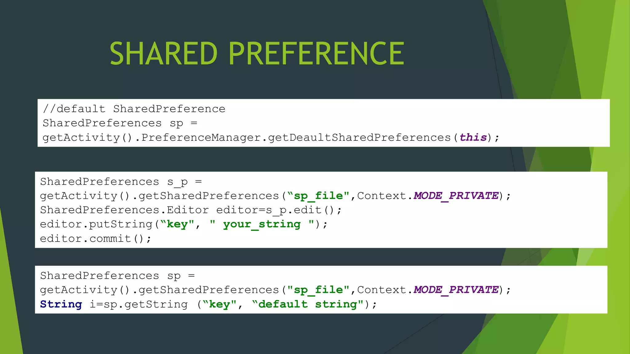 SHARED PREFERENCE
SharedPreferences sp =
getActivity().getSharedPreferences("sp_file",Context.MODE_PRIVATE);
String i=sp.getString (“key", “default string");
SharedPreferences s_p =
getActivity().getSharedPreferences(“sp_file",Context.MODE_PRIVATE);
SharedPreferences.Editor editor=s_p.edit();
editor.putString(“key", " your_string ");
editor.commit();
//default SharedPreference
SharedPreferences sp =
getActivity().PreferenceManager.getDeaultSharedPreferences(this);
 