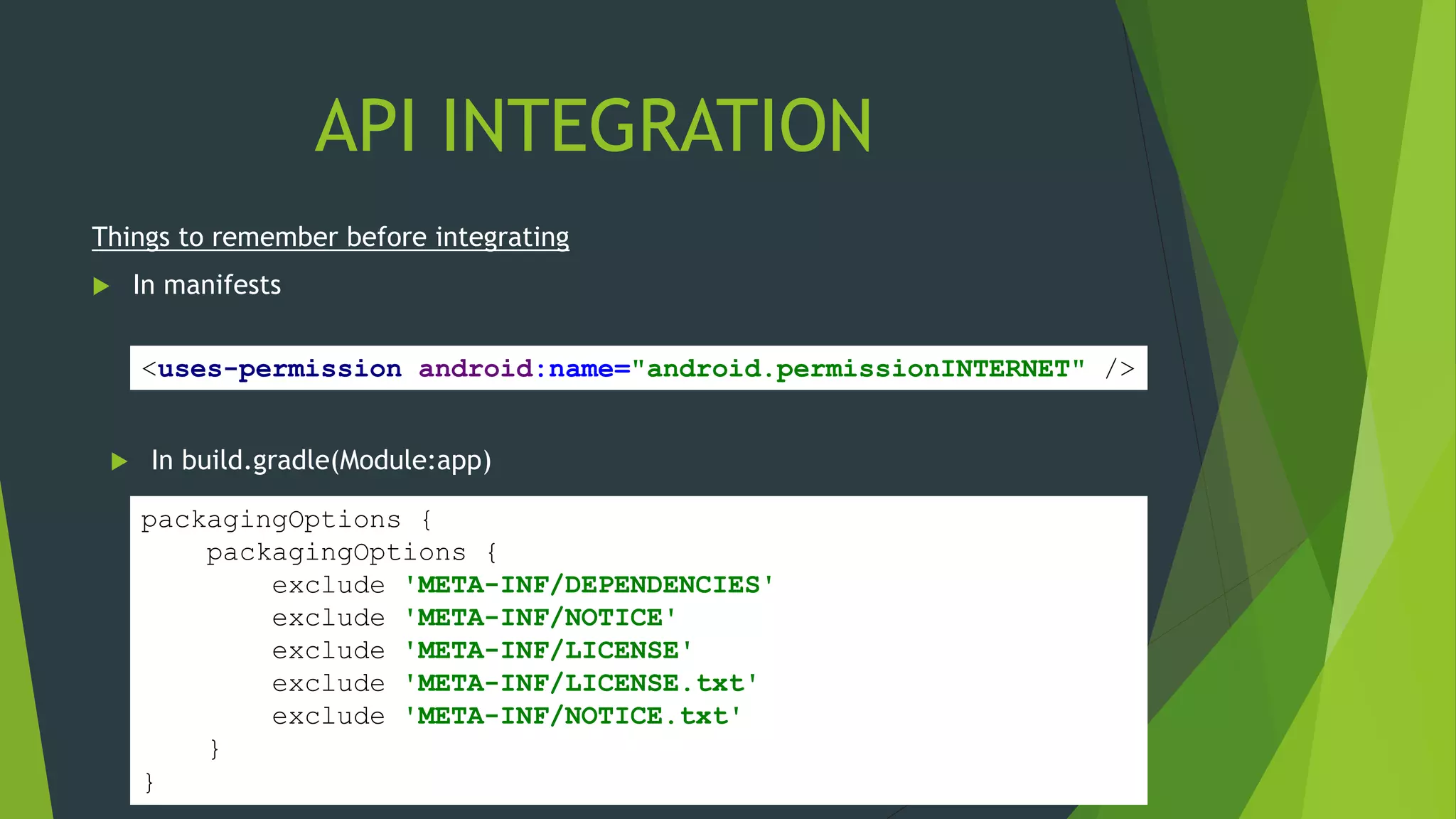 API INTEGRATION
Things to remember before integrating
 In manifests
<uses-permission android:name="android.permissionINTERNET" />
 In build.gradle(Module:app)
packagingOptions {
packagingOptions {
exclude 'META-INF/DEPENDENCIES'
exclude 'META-INF/NOTICE'
exclude 'META-INF/LICENSE'
exclude 'META-INF/LICENSE.txt'
exclude 'META-INF/NOTICE.txt'
}
}
 