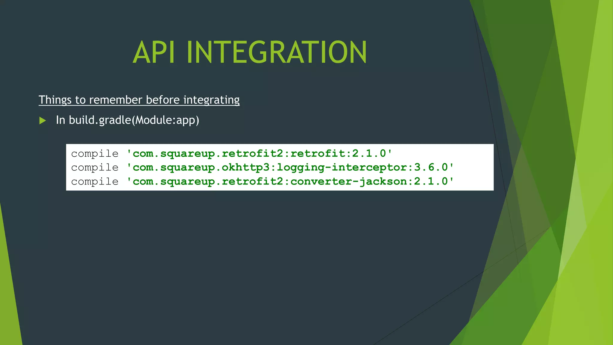 API INTEGRATION
compile 'com.squareup.retrofit2:retrofit:2.1.0'
compile 'com.squareup.okhttp3:logging-interceptor:3.6.0'
compile 'com.squareup.retrofit2:converter-jackson:2.1.0'
Things to remember before integrating
 In build.gradle(Module:app)
 