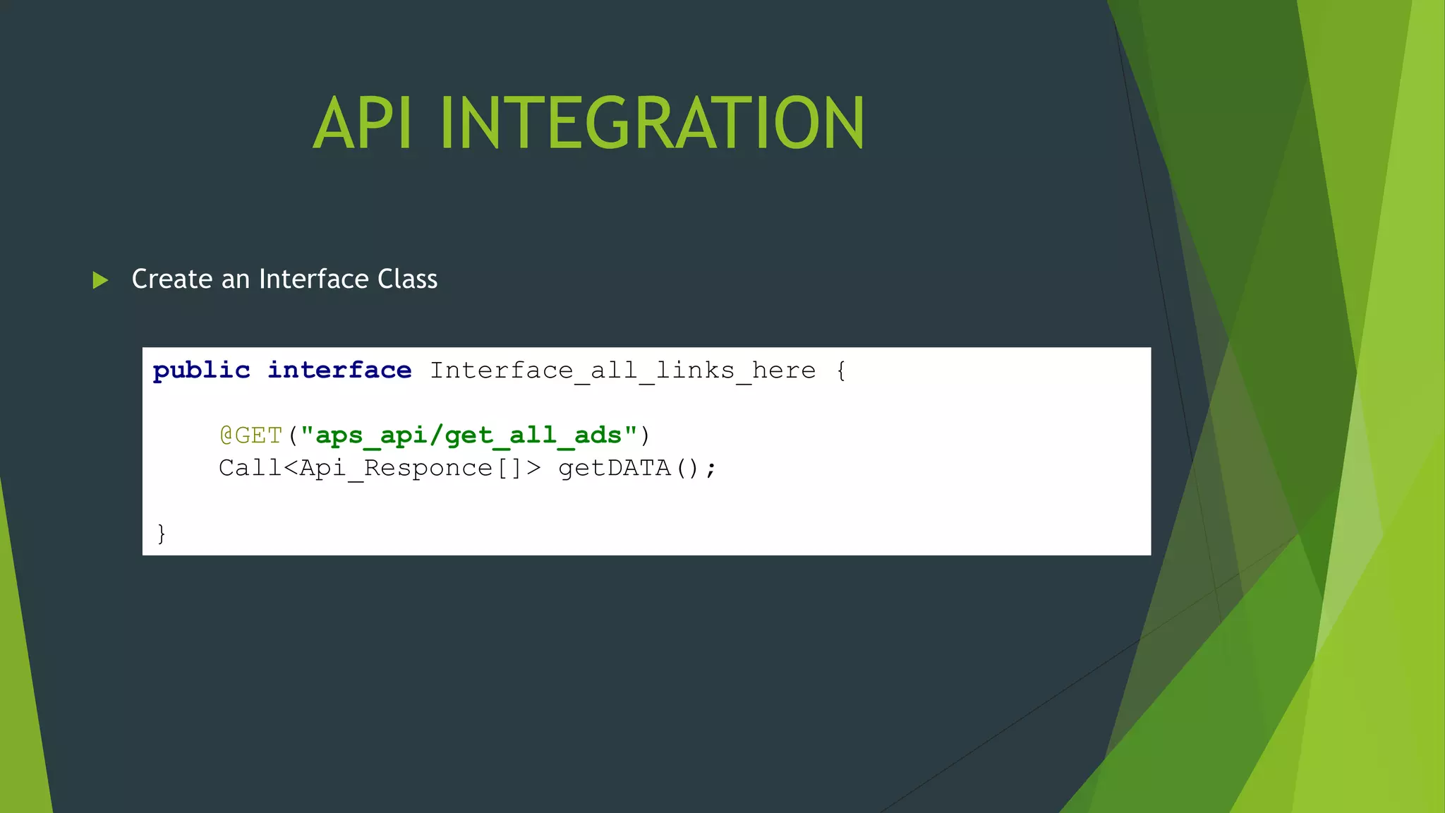 API INTEGRATION
 Create an Interface Class
public interface Interface_all_links_here {
@GET("aps_api/get_all_ads")
Call<Api_Responce[]> getDATA();
}
 