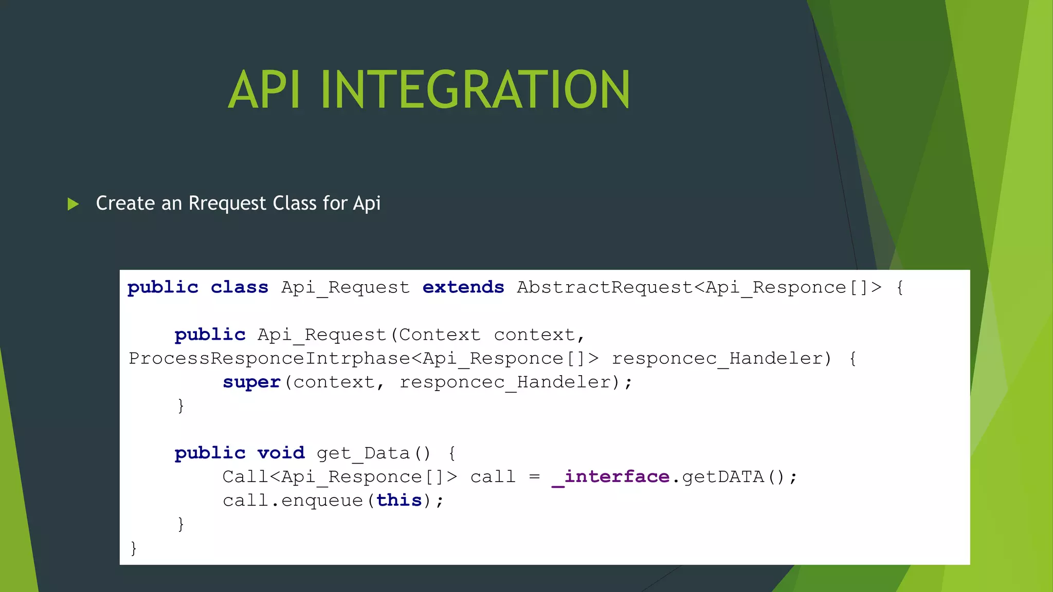API INTEGRATION
 Create an Rrequest Class for Api
public class Api_Request extends AbstractRequest<Api_Responce[]> {
public Api_Request(Context context,
ProcessResponceIntrphase<Api_Responce[]> responcec_Handeler) {
super(context, responcec_Handeler);
}
public void get_Data() {
Call<Api_Responce[]> call = _interface.getDATA();
call.enqueue(this);
}
}
 