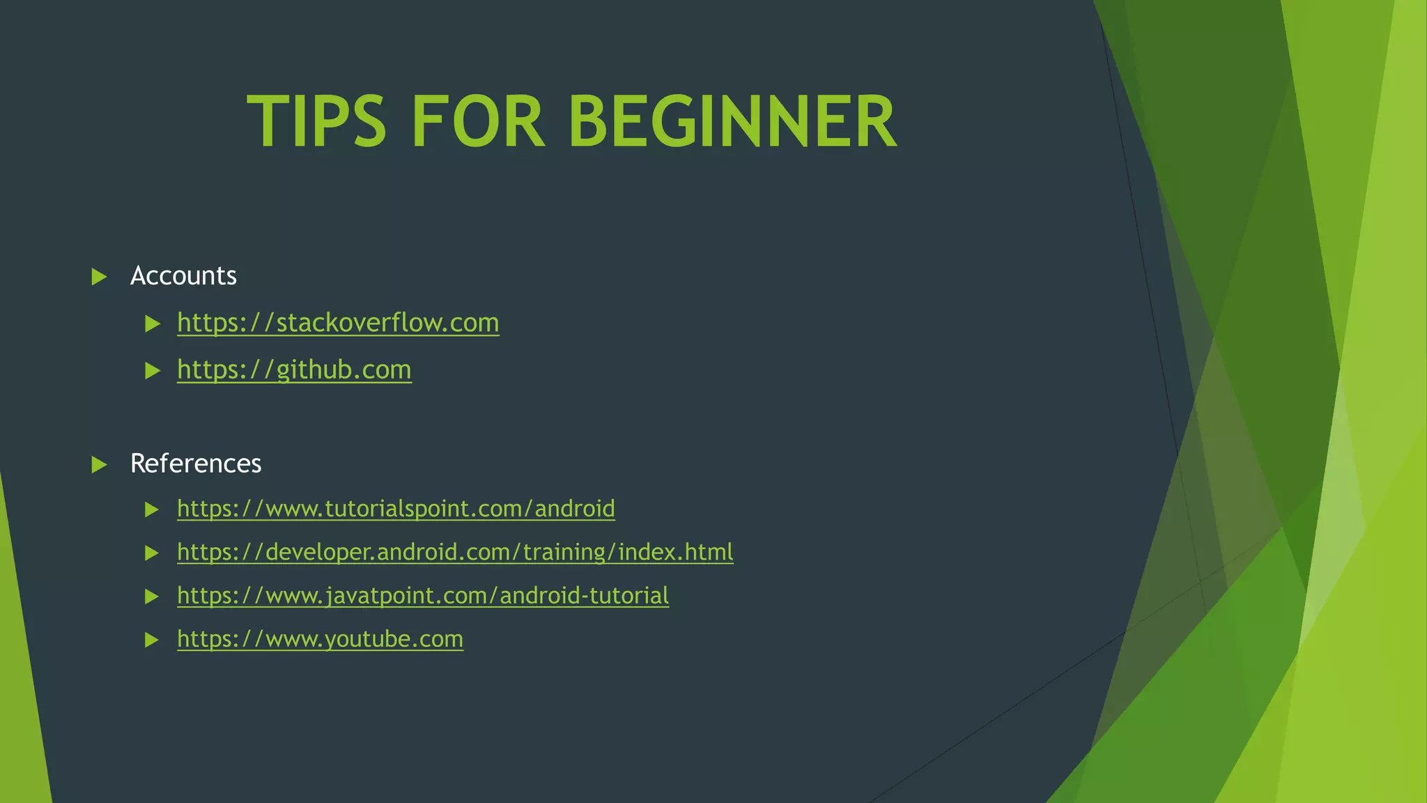 TIPS FOR BEGINNER
 Accounts
 https://stackoverflow.com
 https://github.com
 References
 https://www.tutorialspoint.com/android
 https://developer.android.com/training/index.html
 https://www.javatpoint.com/android-tutorial
 https://www.youtube.com
 