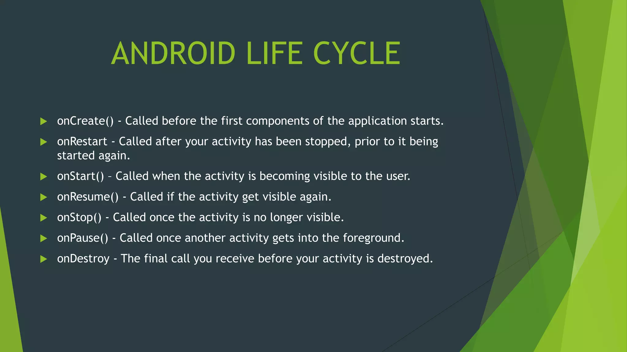 ANDROID LIFE CYCLE
 onCreate() - Called before the first components of the application starts.
 onRestart - Called after your activity has been stopped, prior to it being
started again.
 onStart() – Called when the activity is becoming visible to the user.
 onResume() - Called if the activity get visible again.
 onStop() - Called once the activity is no longer visible.
 onPause() - Called once another activity gets into the foreground.
 onDestroy - The final call you receive before your activity is destroyed.
 
