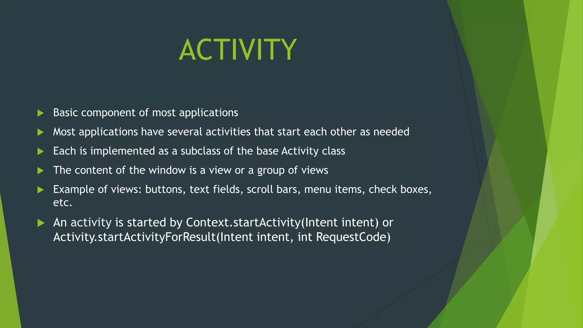 ACTIVITY
 Basic component of most applications
 Most applications have several activities that start each other as needed
 Each is implemented as a subclass of the base Activity class
 The content of the window is a view or a group of views
 Example of views: buttons, text fields, scroll bars, menu items, check boxes,
etc.
 An activity is started by Context.startActivity(Intent intent) or
Activity.startActivityForResult(Intent intent, int RequestCode)
 