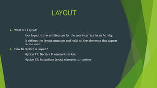 LAYOUT
 What is a Layout?
Your layout is the architecture for the user interface in an Activity.
It defines the layout structure and holds all the elements that appear
to the user.
 How to declare a Layout?
Option #1: Declare UI elements in XML
Option #2: Instantiate layout elements at runtime
 