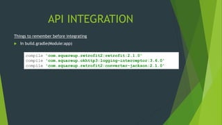 API INTEGRATION
compile 'com.squareup.retrofit2:retrofit:2.1.0'
compile 'com.squareup.okhttp3:logging-interceptor:3.6.0'
compile 'com.squareup.retrofit2:converter-jackson:2.1.0'
Things to remember before integrating
 In build.gradle(Module:app)
 