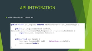 API INTEGRATION
 Create an Rrequest Class for Api
public class Api_Request extends AbstractRequest<Api_Responce[]> {
public Api_Request(Context context,
ProcessResponceIntrphase<Api_Responce[]> responcec_Handeler) {
super(context, responcec_Handeler);
}
public void get_Data() {
Call<Api_Responce[]> call = _interface.getDATA();
call.enqueue(this);
}
}
 
