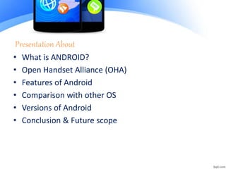 Presentation About
• What is ANDROID?
• Open Handset Alliance (OHA)
• Features of Android
• Comparison with other OS
• Versions of Android
• Conclusion & Future scope
 