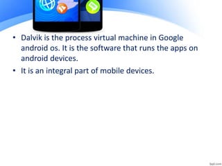 • Dalvik is the process virtual machine in Google
android os. It is the software that runs the apps on
android devices.
• It is an integral part of mobile devices.
 