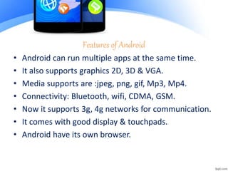 Features of Android
• Android can run multiple apps at the same time.
• It also supports graphics 2D, 3D & VGA.
• Media supports are :jpeg, png, gif, Mp3, Mp4.
• Connectivity: Bluetooth, wifi, CDMA, GSM.
• Now it supports 3g, 4g networks for communication.
• It comes with good display & touchpads.
• Android have its own browser.
 
