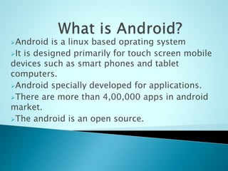 Android is a linux based oprating system
It is designed primarily for touch screen mobile
devices such as smart phones and tablet
computers.
Android specially developed for applications.
There are more than 4,00,000 apps in android
market.
The android is an open source.
 