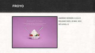 FROYO
ANDROID VERSION- 2.2-2.2.3
RELEASE DATE- 20 MAY, 2010
API LEVEL- 8
 