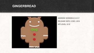 GINGERBREAD
ANDROID VERSION-2.3-2.3.7
RELEASE DATE- 6 DEC, 2010
API LEVEL- 9-10
 