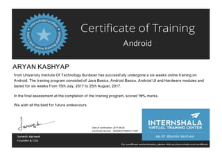 Android
ARYAN KASHYAP
from University Institute Of Technology Burdwan has successfully undergone a six weeks online training on
Android. The training program consisted of Java Basics, Android Basics, Android UI and Hardware modules and
lasted for six weeks from 15th July, 2017 to 25th August, 2017.
In the final assessment at the completion of the training program, scored 70% marks.
We wish all the best for future endeavours.
Date of certification: 2017-08-25
Certificate Number : 256308247599ffb1718dff
 