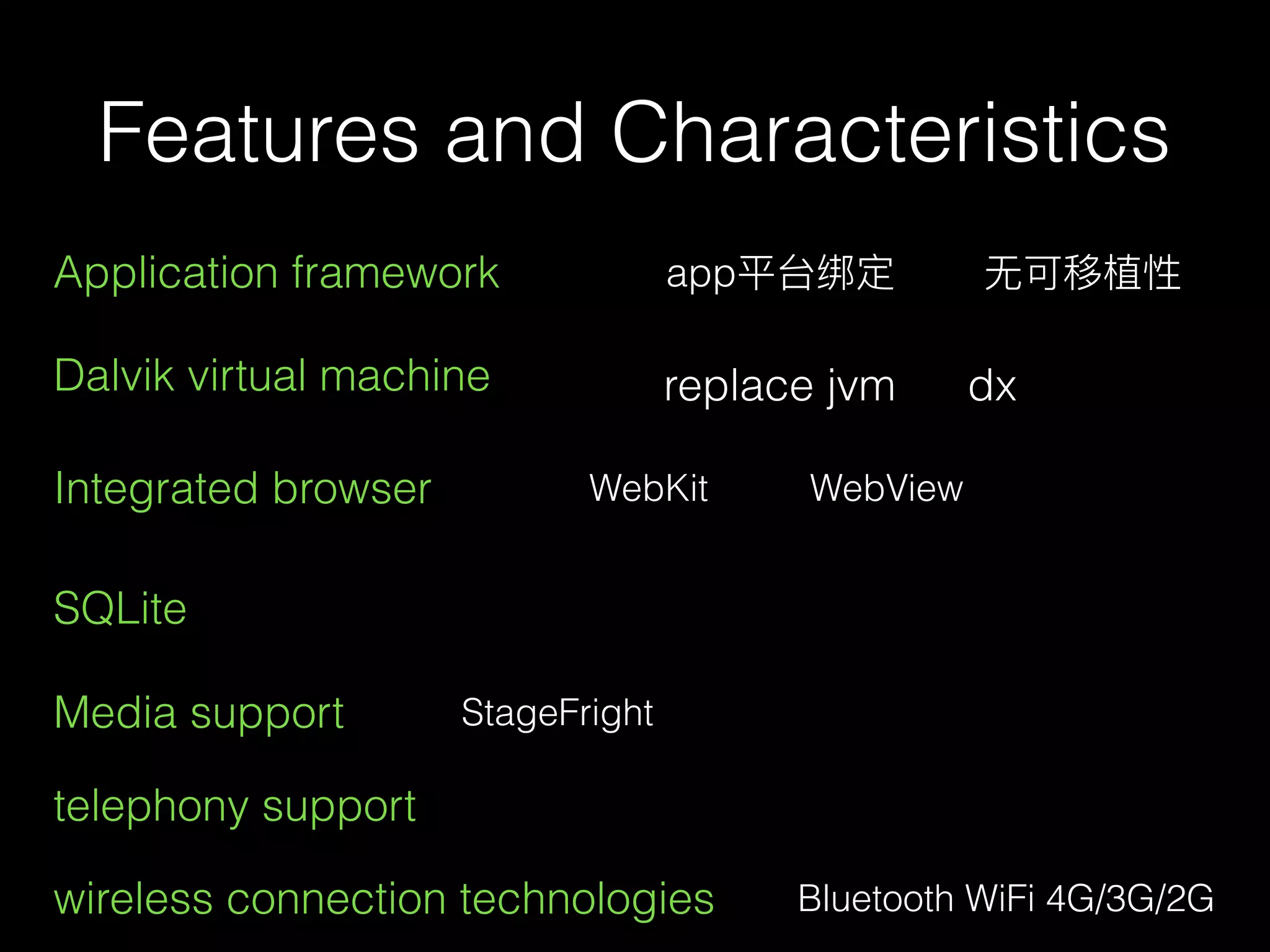 Features and Characteristics
Application framework app平台绑定 ⽆无可移植性
dxDalvik virtual machine replace jvm
Integrated browser WebKit WebView
SQLite
Media support StageFright
telephony support
wireless connection technologies Bluetooth WiFi 4G/3G/2G
 
