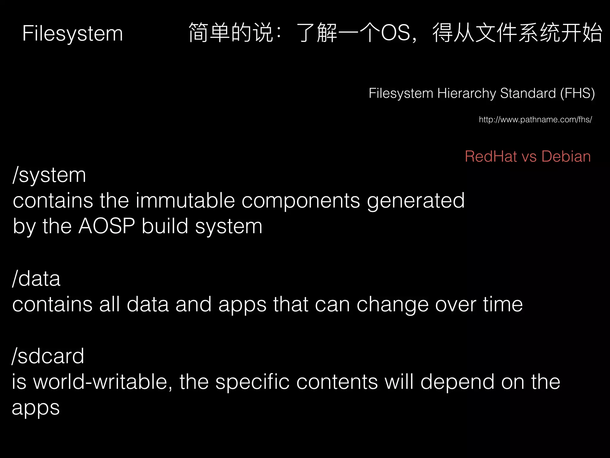 Filesystem
http://www.pathname.com/fhs/
Filesystem Hierarchy Standard (FHS)
/system
contains the immutable components generated
by the AOSP build system
简单的说：了了解⼀一个OS，得从⽂文件系统开始
/data
contains all data and apps that can change over time
/sdcard
is world-writable, the speciﬁc contents will depend on the
apps
RedHat vs Debian
 
