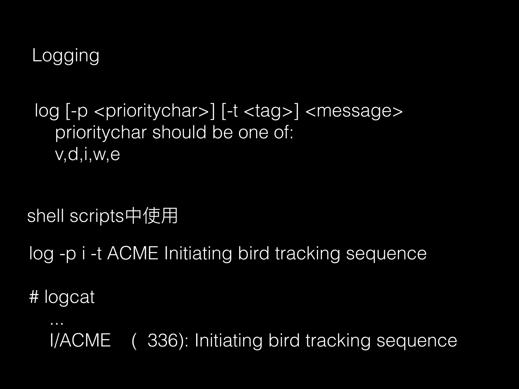 Logging
log [-p <prioritychar>] [-t <tag>] <message>
prioritychar should be one of:
v,d,i,w,e
log -p i -t ACME Initiating bird tracking sequence
# logcat
...
I/ACME ( 336): Initiating bird tracking sequence
shell scripts中使⽤用
 