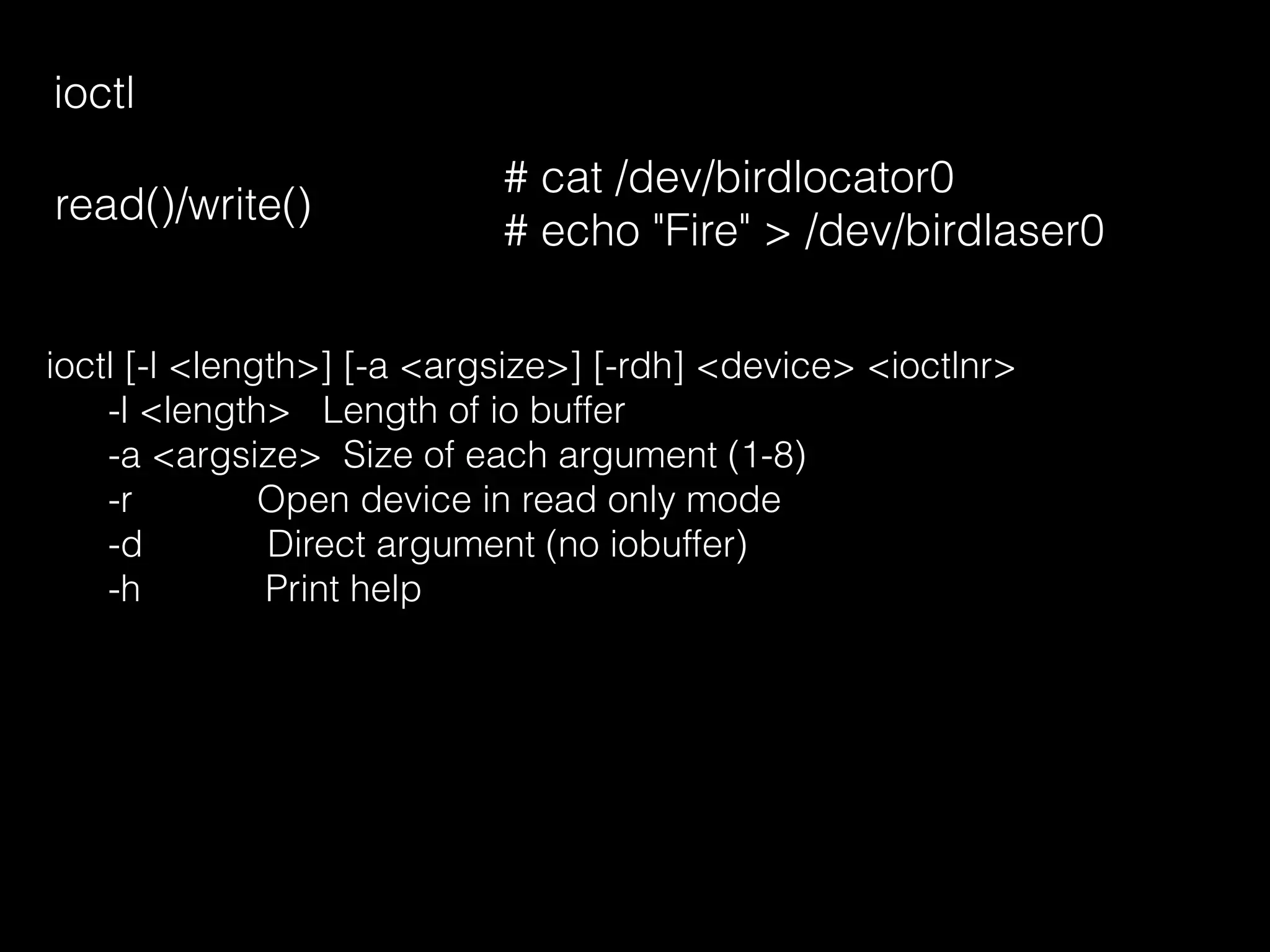 ioctl
read()/write()
# cat /dev/birdlocator0
# echo "Fire" > /dev/birdlaser0
ioctl [-l <length>] [-a <argsize>] [-rdh] <device> <ioctlnr>
-l <length> Length of io buffer
-a <argsize> Size of each argument (1-8)
-r Open device in read only mode
-d Direct argument (no iobuffer)
-h Print help
 