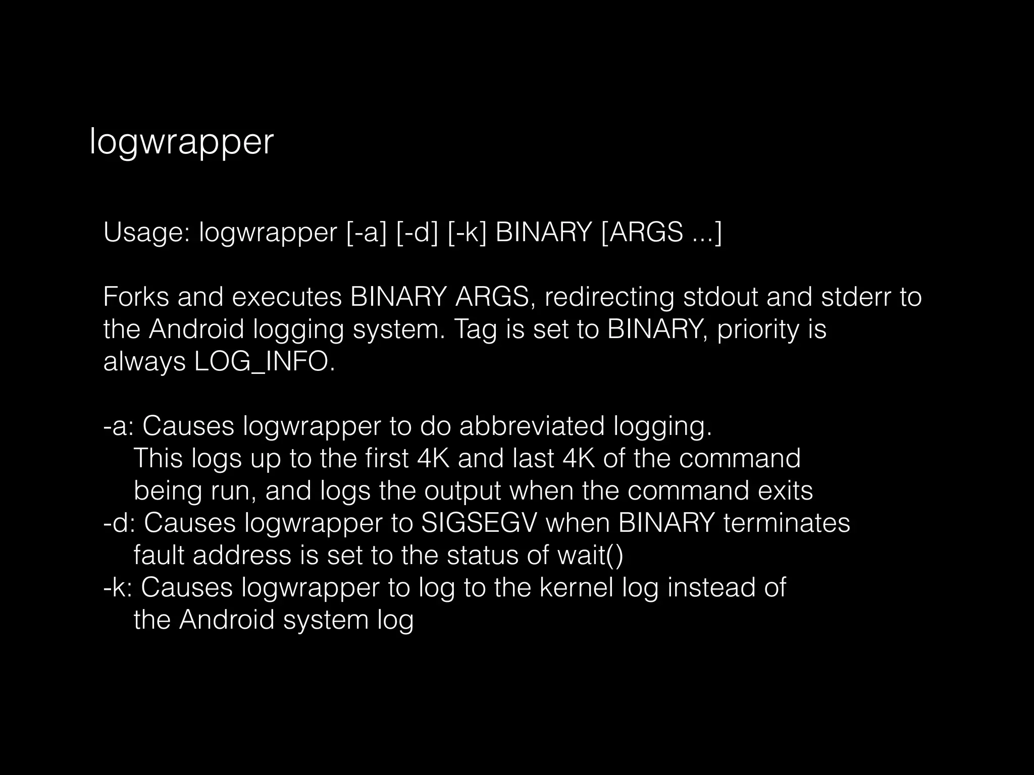 logwrapper
Usage: logwrapper [-a] [-d] [-k] BINARY [ARGS ...]
Forks and executes BINARY ARGS, redirecting stdout and stderr to
the Android logging system. Tag is set to BINARY, priority is
always LOG_INFO.
-a: Causes logwrapper to do abbreviated logging.
This logs up to the ﬁrst 4K and last 4K of the command
being run, and logs the output when the command exits
-d: Causes logwrapper to SIGSEGV when BINARY terminates
fault address is set to the status of wait()
-k: Causes logwrapper to log to the kernel log instead of
the Android system log
 
